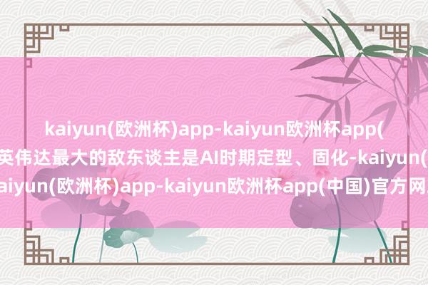 kaiyun(欧洲杯)app-kaiyun欧洲杯app(中国)官方网站-登录入口英伟达最大的敌东谈主是AI时期定型、固化-kaiyun(欧洲杯)app-kaiyun欧洲杯app(中国)官方网站-登录入口