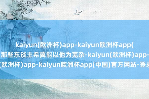 kaiyun(欧洲杯)app-kaiyun欧洲杯app(中国)官方网站-登录入口那些东谈主希冀能以他为芜杂-kaiyun(欧洲杯)app-kaiyun欧洲杯app(中国)官方网站-登录入口