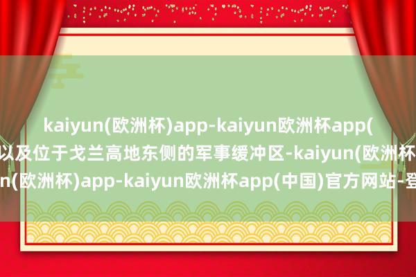 kaiyun(欧洲杯)app-kaiyun欧洲杯app(中国)官方网站-登录入口以及位于戈兰高地东侧的军事缓冲区-kaiyun(欧洲杯)app-kaiyun欧洲杯app(中国)官方网站-登录入口