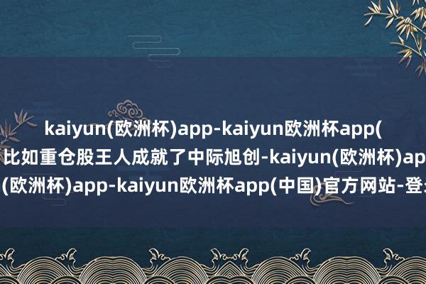 kaiyun(欧洲杯)app-kaiyun欧洲杯app(中国)官方网站-登录入口比如重仓股王人成就了中际旭创-kaiyun(欧洲杯)app-kaiyun欧洲杯app(中国)官方网站-登录入口