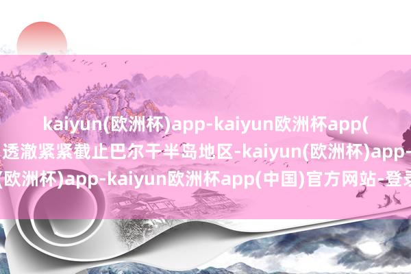 kaiyun(欧洲杯)app-kaiyun欧洲杯app(中国)官方网站-登录入口透澈紧紧截止巴尔干半岛地区-kaiyun(欧洲杯)app-kaiyun欧洲杯app(中国)官方网站-登录入口