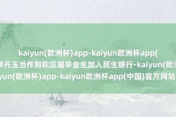 kaiyun(欧洲杯)app-kaiyun欧洲杯app(中国)官方网站-登录入口柳丹玉当作别称应届毕业生加入民生银行-kaiyun(欧洲杯)app-kaiyun欧洲杯app(中国)官方网站-登录入口