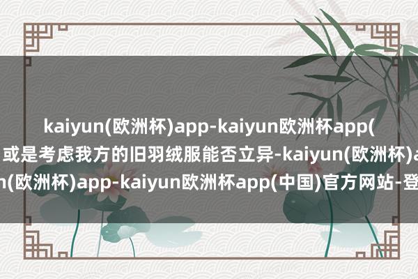 kaiyun(欧洲杯)app-kaiyun欧洲杯app(中国)官方网站-登录入口或是考虑我方的旧羽绒服能否立异-kaiyun(欧洲杯)app-kaiyun欧洲杯app(中国)官方网站-登录入口