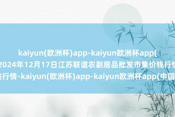 kaiyun(欧洲杯)app-kaiyun欧洲杯app(中国)官方网站-登录入口2024年12月17日江苏联谊农副居品批发市集价钱行情-kaiyun(欧洲杯)app-kaiyun欧洲杯app(中国)官方网站-登录入口