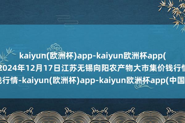 kaiyun(欧洲杯)app-kaiyun欧洲杯app(中国)官方网站-登录入口2024年12月17日江苏无锡向阳农产物大市集价钱行情-kaiyun(欧洲杯)app-kaiyun欧洲杯app(中国)官方网站-登录入口