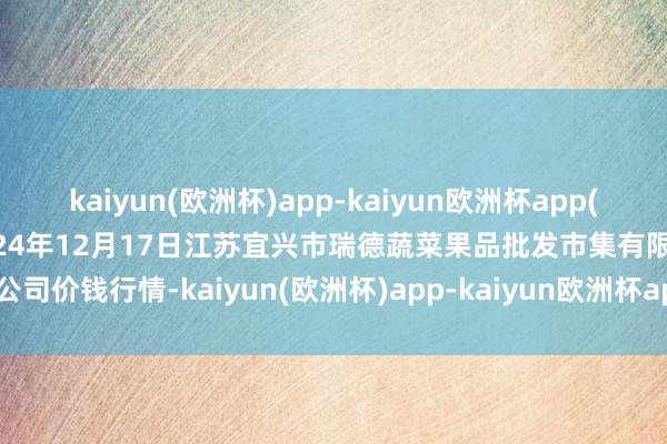 kaiyun(欧洲杯)app-kaiyun欧洲杯app(中国)官方网站-登录入口2024年12月17日江苏宜兴市瑞德蔬菜果品批发市集有限公司价钱行情-kaiyun(欧洲杯)app-kaiyun欧洲杯app(中国)官方网站-登录入口