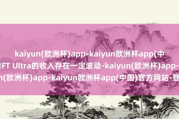 kaiyun(欧洲杯)app-kaiyun欧洲杯app(中国)官方网站-登录入口FT Ultra的收入存在一定波动-kaiyun(欧洲杯)app-kaiyun欧洲杯app(中国)官方网站-登录入口