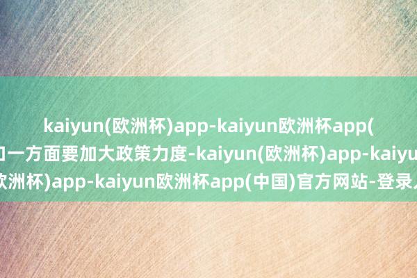 kaiyun(欧洲杯)app-kaiyun欧洲杯app(中国)官方网站-登录入口一方面要加大政策力度-kaiyun(欧洲杯)app-kaiyun欧洲杯app(中国)官方网站-登录入口