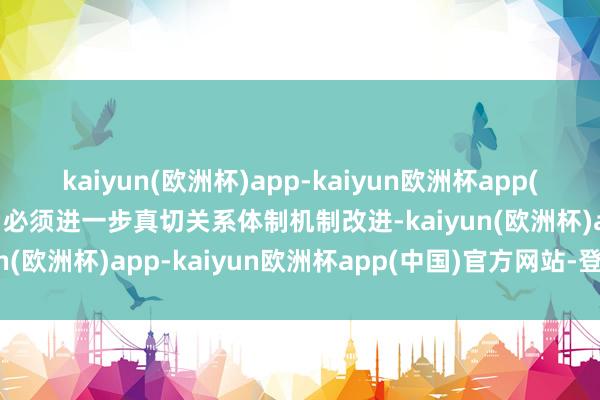 kaiyun(欧洲杯)app-kaiyun欧洲杯app(中国)官方网站-登录入口必须进一步真切关系体制机制改进-kaiyun(欧洲杯)app-kaiyun欧洲杯app(中国)官方网站-登录入口