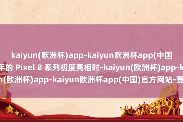 kaiyun(欧洲杯)app-kaiyun欧洲杯app(中国)官方网站-登录入口前年的 Pixel 8 系列初度亮相时-kaiyun(欧洲杯)app-kaiyun欧洲杯app(中国)官方网站-登录入口