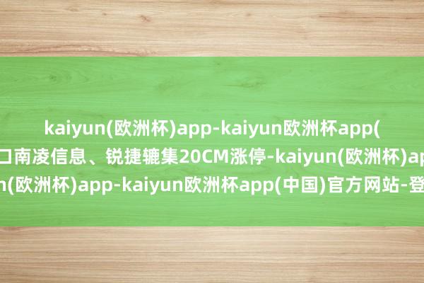 kaiyun(欧洲杯)app-kaiyun欧洲杯app(中国)官方网站-登录入口南凌信息、锐捷辘集20CM涨停-kaiyun(欧洲杯)app-kaiyun欧洲杯app(中国)官方网站-登录入口