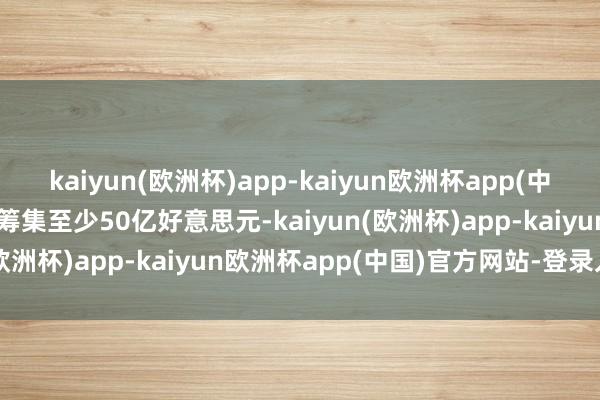 kaiyun(欧洲杯)app-kaiyun欧洲杯app(中国)官方网站-登录入口拟筹集至少50亿好意思元-kaiyun(欧洲杯)app-kaiyun欧洲杯app(中国)官方网站-登录入口