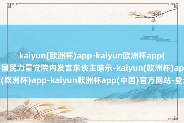 kaiyun(欧洲杯)app-kaiyun欧洲杯app(中国)官方网站-登录入口国民力量党院内发言东谈主暗示-kaiyun(欧洲杯)app-kaiyun欧洲杯app(中国)官方网站-登录入口