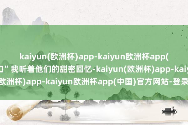 kaiyun(欧洲杯)app-kaiyun欧洲杯app(中国)官方网站-登录入口”我听着他们的甜密回忆-kaiyun(欧洲杯)app-kaiyun欧洲杯app(中国)官方网站-登录入口