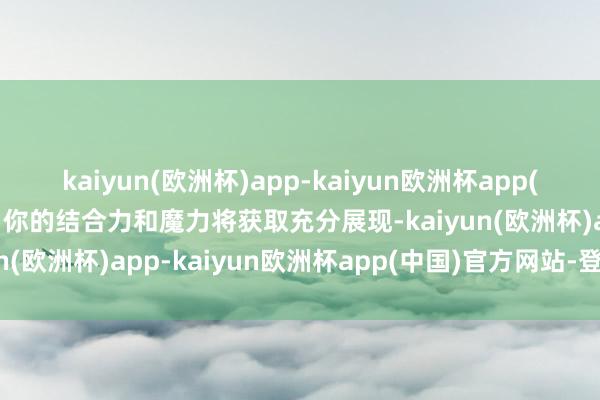 kaiyun(欧洲杯)app-kaiyun欧洲杯app(中国)官方网站-登录入口你的结合力和魔力将获取充分展现-kaiyun(欧洲杯)app-kaiyun欧洲杯app(中国)官方网站-登录入口