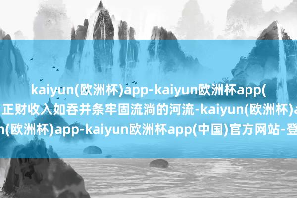 kaiyun(欧洲杯)app-kaiyun欧洲杯app(中国)官方网站-登录入口正财收入如吞并条牢固流淌的河流-kaiyun(欧洲杯)app-kaiyun欧洲杯app(中国)官方网站-登录入口