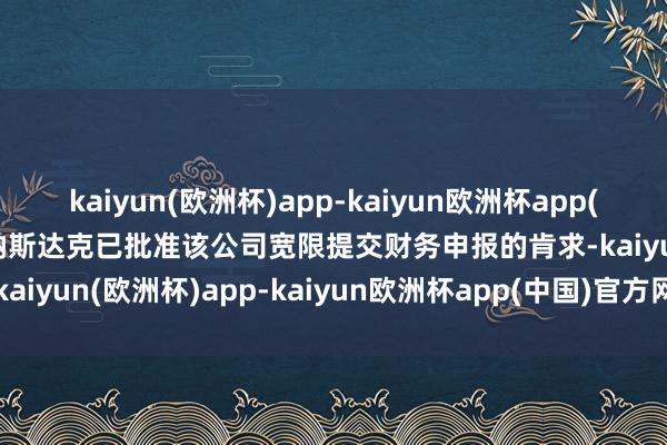 kaiyun(欧洲杯)app-kaiyun欧洲杯app(中国)官方网站-登录入口纳斯达克已批准该公司宽限提交财务申报的肯求-kaiyun(欧洲杯)app-kaiyun欧洲杯app(中国)官方网站-登录入口