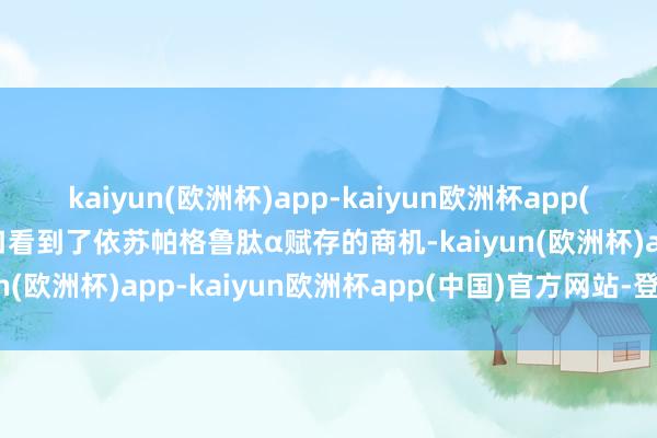 kaiyun(欧洲杯)app-kaiyun欧洲杯app(中国)官方网站-登录入口看到了依苏帕格鲁肽α赋存的商机-kaiyun(欧洲杯)app-kaiyun欧洲杯app(中国)官方网站-登录入口