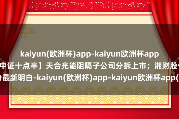 kaiyun(欧洲杯)app-kaiyun欧洲杯app(中国)官方网站-登录入口【中证十点半】天合光能阻隔子公司分拆上市；湘财股份最新明白-kaiyun(欧洲杯)app-kaiyun欧洲杯app(中国)官方网站-登录入口