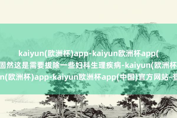 kaiyun(欧洲杯)app-kaiyun欧洲杯app(中国)官方网站-登录入口固然这是需要拔除一些妇科生理疾病-kaiyun(欧洲杯)app-kaiyun欧洲杯app(中国)官方网站-登录入口