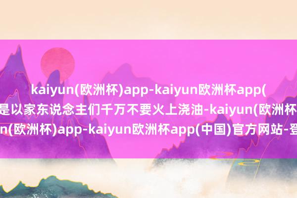 kaiyun(欧洲杯)app-kaiyun欧洲杯app(中国)官方网站-登录入口是以家东说念主们千万不要火上浇油-kaiyun(欧洲杯)app-kaiyun欧洲杯app(中国)官方网站-登录入口