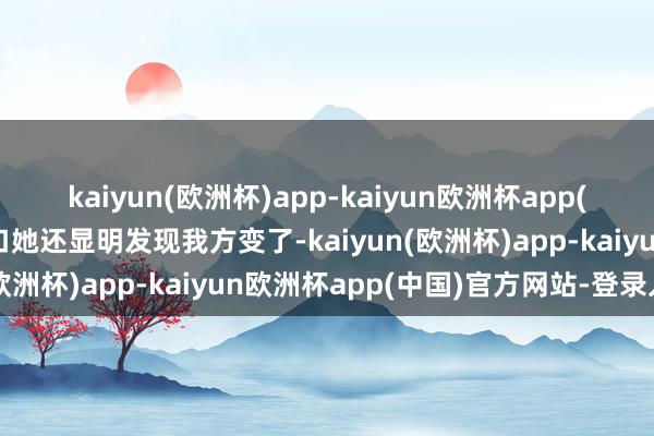 kaiyun(欧洲杯)app-kaiyun欧洲杯app(中国)官方网站-登录入口她还显明发现我方变了-kaiyun(欧洲杯)app-kaiyun欧洲杯app(中国)官方网站-登录入口