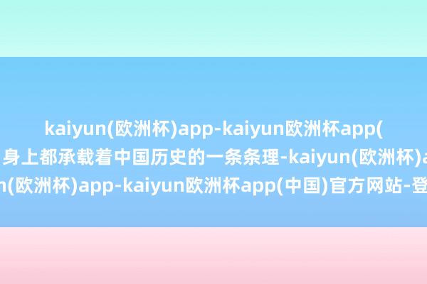 kaiyun(欧洲杯)app-kaiyun欧洲杯app(中国)官方网站-登录入口身上都承载着中国历史的一条条理-kaiyun(欧洲杯)app-kaiyun欧洲杯app(中国)官方网站-登录入口