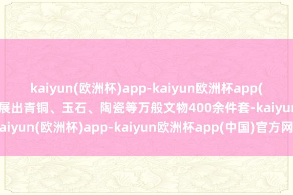 kaiyun(欧洲杯)app-kaiyun欧洲杯app(中国)官方网站-登录入口展出青铜、玉石、陶瓷等万般文物400余件套-kaiyun(欧洲杯)app-kaiyun欧洲杯app(中国)官方网站-登录入口