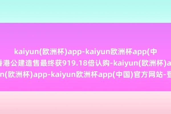 kaiyun(欧洲杯)app-kaiyun欧洲杯app(中国)官方网站-登录入口香港公建造售最终获919.18倍认购-kaiyun(欧洲杯)app-kaiyun欧洲杯app(中国)官方网站-登录入口