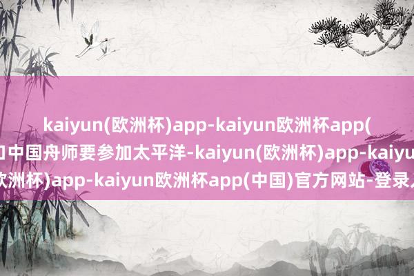 kaiyun(欧洲杯)app-kaiyun欧洲杯app(中国)官方网站-登录入口中国舟师要参加太平洋-kaiyun(欧洲杯)app-kaiyun欧洲杯app(中国)官方网站-登录入口