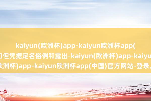 kaiyun(欧洲杯)app-kaiyun欧洲杯app(中国)官方网站-登录入口但凭据定名俗例和露出-kaiyun(欧洲杯)app-kaiyun欧洲杯app(中国)官方网站-登录入口