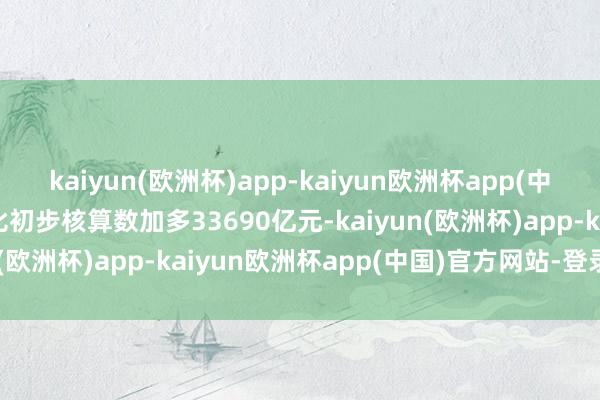 kaiyun(欧洲杯)app-kaiyun欧洲杯app(中国)官方网站-登录入口比初步核算数加多33690亿元-kaiyun(欧洲杯)app-kaiyun欧洲杯app(中国)官方网站-登录入口