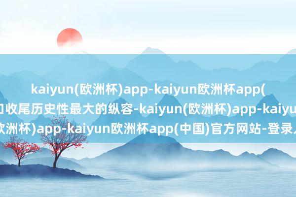 kaiyun(欧洲杯)app-kaiyun欧洲杯app(中国)官方网站-登录入口收尾历史性最大的纵容-kaiyun(欧洲杯)app-kaiyun欧洲杯app(中国)官方网站-登录入口