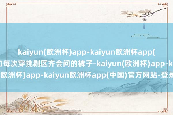 kaiyun(欧洲杯)app-kaiyun欧洲杯app(中国)官方网站-登录入口每次穿挑剔区齐会问的裤子-kaiyun(欧洲杯)app-kaiyun欧洲杯app(中国)官方网站-登录入口