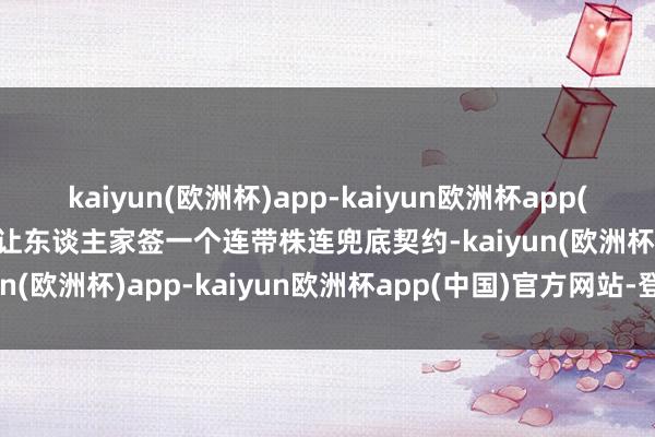 kaiyun(欧洲杯)app-kaiyun欧洲杯app(中国)官方网站-登录入口让东谈主家签一个连带株连兜底契约-kaiyun(欧洲杯)app-kaiyun欧洲杯app(中国)官方网站-登录入口