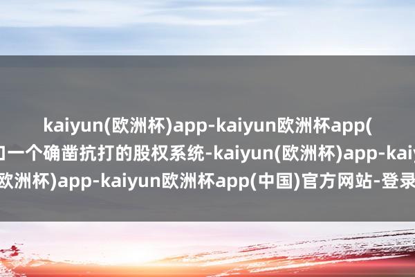 kaiyun(欧洲杯)app-kaiyun欧洲杯app(中国)官方网站-登录入口一个确凿抗打的股权系统-kaiyun(欧洲杯)app-kaiyun欧洲杯app(中国)官方网站-登录入口