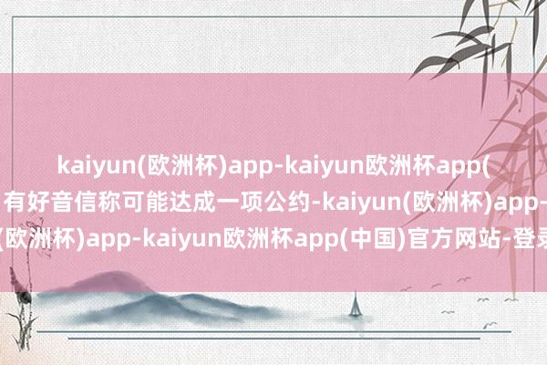 kaiyun(欧洲杯)app-kaiyun欧洲杯app(中国)官方网站-登录入口有好音信称可能达成一项公约-kaiyun(欧洲杯)app-kaiyun欧洲杯app(中国)官方网站-登录入口