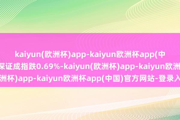 kaiyun(欧洲杯)app-kaiyun欧洲杯app(中国)官方网站-登录入口深证成指跌0.69%-kaiyun(欧洲杯)app-kaiyun欧洲杯app(中国)官方网站-登录入口