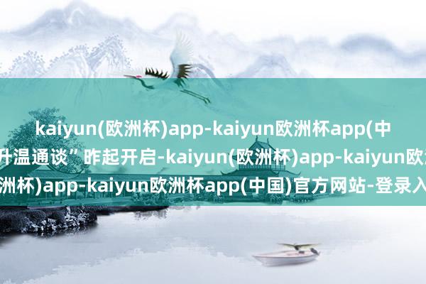 kaiyun(欧洲杯)app-kaiyun欧洲杯app(中国)官方网站-登录入口“升温通谈”昨起开启-kaiyun(欧洲杯)app-kaiyun欧洲杯app(中国)官方网站-登录入口