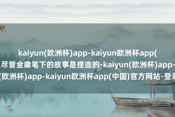 kaiyun(欧洲杯)app-kaiyun欧洲杯app(中国)官方网站-登录入口尽管金庸笔下的故事是捏造的-kaiyun(欧洲杯)app-kaiyun欧洲杯app(中国)官方网站-登录入口