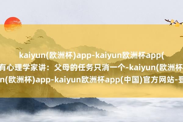 kaiyun(欧洲杯)app-kaiyun欧洲杯app(中国)官方网站-登录入口有心理学家讲：父母的任务只消一个-kaiyun(欧洲杯)app-kaiyun欧洲杯app(中国)官方网站-登录入口